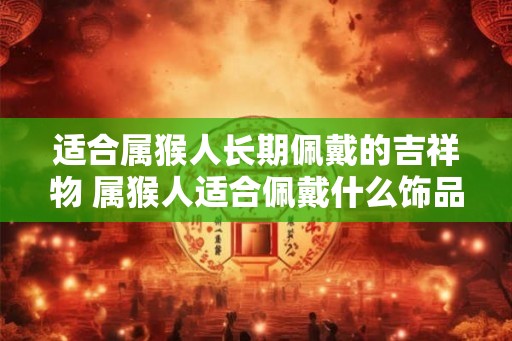 适合属猴人长期佩戴的吉祥物 属猴人适合佩戴什么饰品
