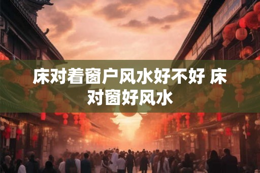床对着窗户风水好不好 床对窗好风水