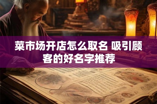 菜市场开店怎么取名 吸引顾客的好名字推荐