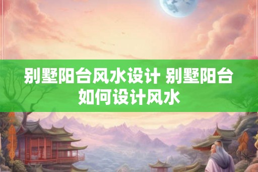 别墅阳台风水设计 别墅阳台如何设计风水