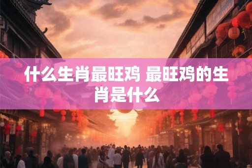 什么生肖最旺鸡 最旺鸡的生肖是什么