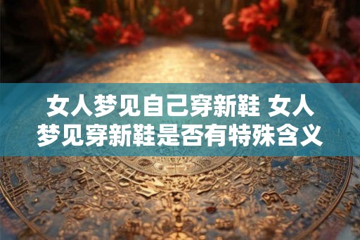 女人梦见自己穿新鞋 女人梦见穿新鞋是否有特殊含义 女人梦见自己穿新鞋 女人梦见穿新鞋是否有特殊含义