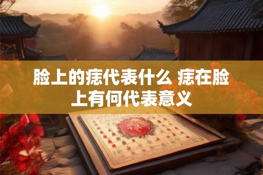 脸上的痣代表什么 痣在脸上有何代表意义