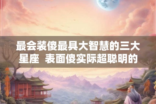 最会装傻最具大智慧的三大星座  表面傻实际超聪明的星座