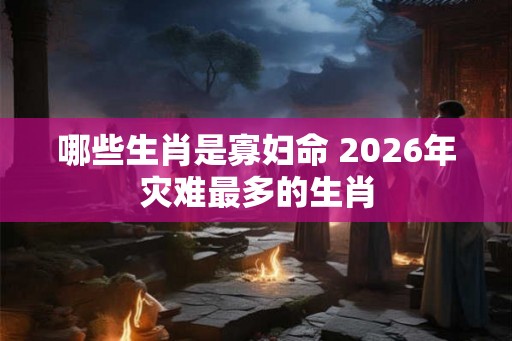哪些生肖是寡妇命 2026年灾难最多的生肖