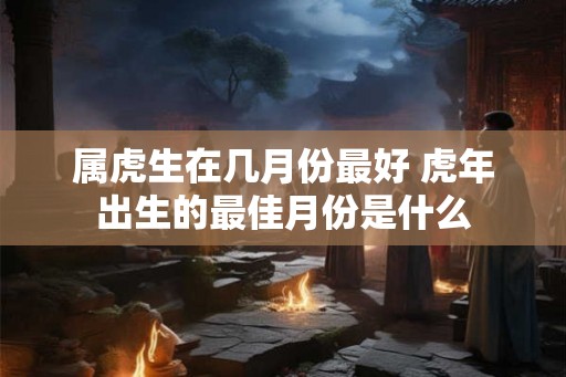 属虎生在几月份最好 虎年出生的最佳月份是什么 属虎生在几月份最好 虎年出生的最佳月份是什么