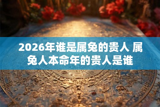 2026年谁是属兔的贵人 属兔人本命年的贵人是谁 2026年谁是属兔的贵人 属兔人本命年的贵人是谁