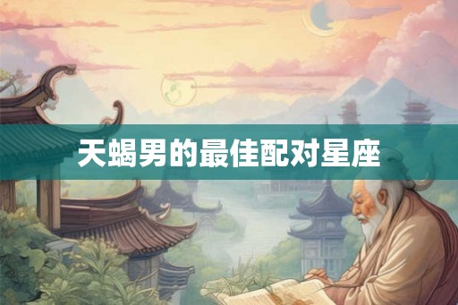 天蝎男的最佳配对星座 天蝎男的最佳配对星座
