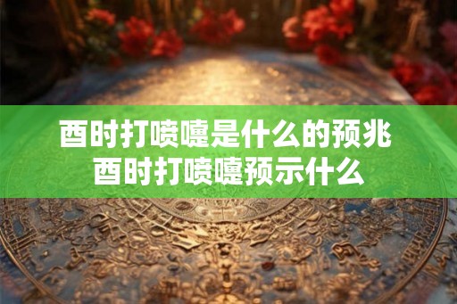 酉时打喷嚏是什么的预兆 酉时打喷嚏预示什么