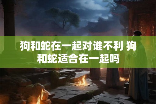 狗和蛇在一起对谁不利 狗和蛇适合在一起吗