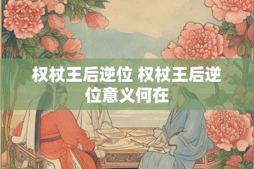 权杖王后逆位 权杖王后逆位意义何在 权杖王后逆位 权杖王后逆位意义何在