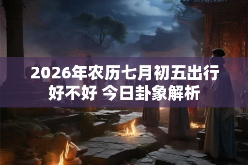 2026年农历七月初五出行好不好 今日卦象解析
