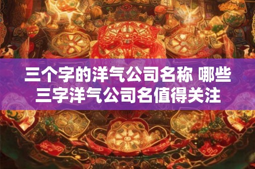 三个字的洋气公司名称 哪些三字洋气公司名值得关注
