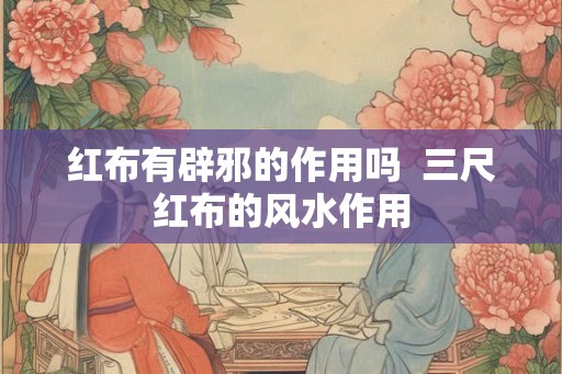 红布有辟邪的作用吗  三尺红布的风水作用