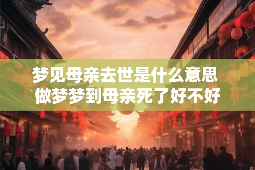 梦见母亲去世是什么意思 做梦梦到母亲死了好不好