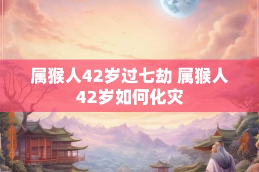 属猴人42岁过七劫 属猴人42岁如何化灾