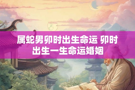 属蛇男卯时出生命运 卯时出生一生命运婚姻