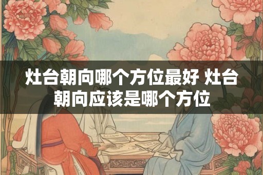 灶台朝向哪个方位最好 灶台朝向应该是哪个方位 灶台朝向哪个方位最好 灶台朝向应该是哪个方位