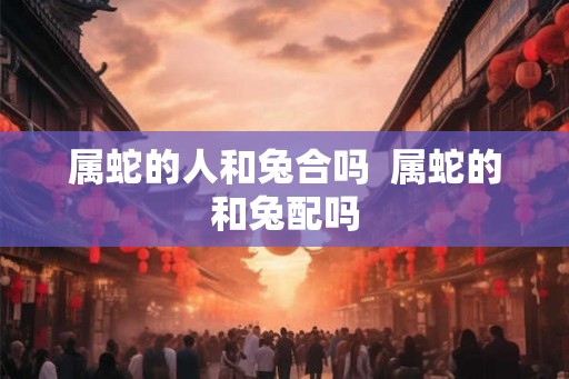 属蛇的人和兔合吗  属蛇的和兔配吗