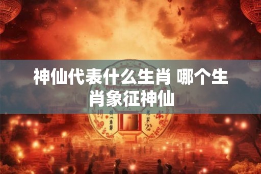 神仙代表什么生肖 哪个生肖象征神仙