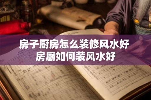 房子厨房怎么装修风水好 房厨如何装风水好
