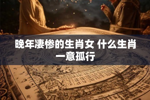 晚年凄惨的生肖女 什么生肖一意孤行