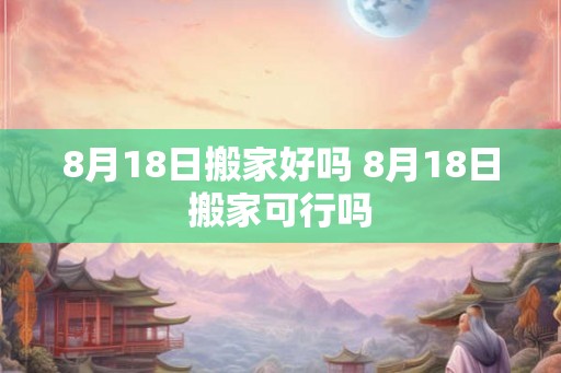 8月18日搬家好吗 8月18日搬家可行吗 8月18日搬家好吗 8月18日搬家可行吗