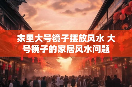 家里大号镜子摆放风水 大号镜子的家居风水问题