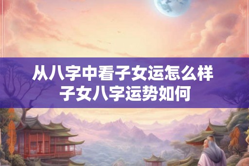 从八字中看子女运怎么样 子女八字运势如何