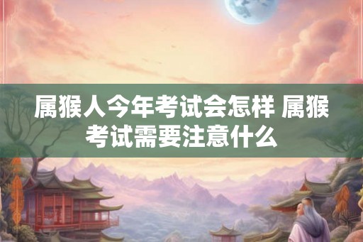 属猴人今年考试会怎样 属猴考试需要注意什么