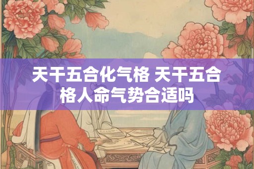 天干五合化气格 天干五合格人命气势合适吗 天干五合化气格 天干五合格人命气势合适吗