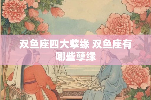 双鱼座四大孽缘 双鱼座有哪些孽缘 双鱼座四大孽缘 双鱼座有哪些孽缘