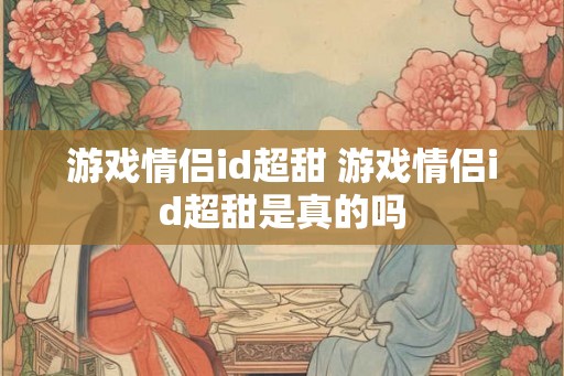 游戏情侣id超甜 游戏情侣id超甜是真的吗 游戏情侣id超甜 游戏情侣id超甜是真的吗