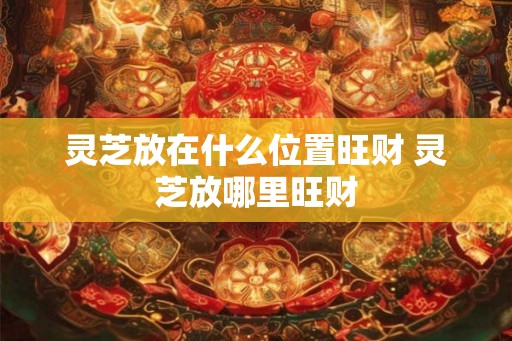 灵芝放在什么位置旺财 灵芝放哪里旺财