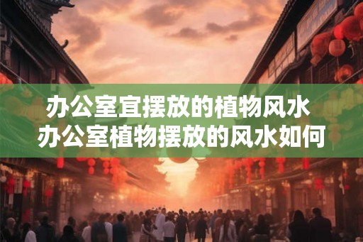 办公室宜摆放的植物风水 办公室植物摆放的风水如何
