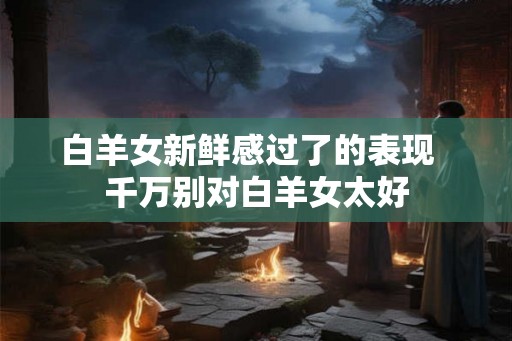 白羊女新鲜感过了的表现  千万别对白羊女太好