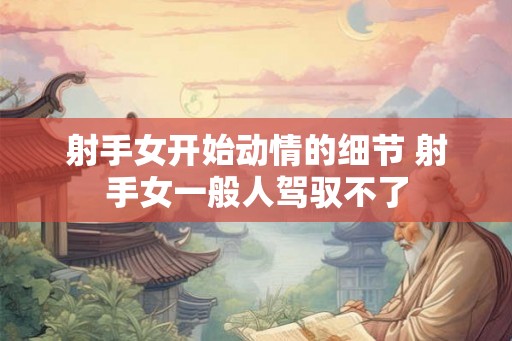 射手女开始动情的细节 射手女一般人驾驭不了