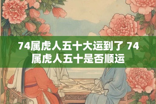 74属虎人五十大运到了 74属虎人五十是否顺运 74属虎人五十大运到了 74属虎人五十是否顺运