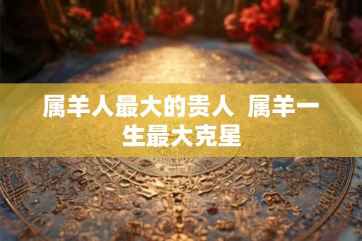 属羊人最大的贵人  属羊一生最大克星