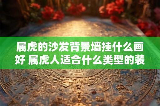 属虎的沙发背景墙挂什么画好 属虎人适合什么类型的装饰画