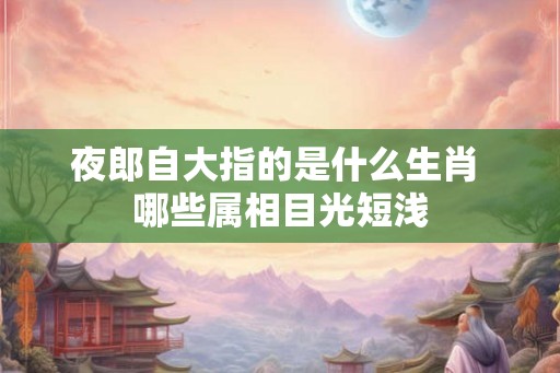 夜郎自大指的是什么生肖 哪些属相目光短浅 夜郎自大指的是什么生肖 哪些属相目光短浅