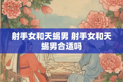 射手女和天蝎男 射手女和天蝎男合适吗 射手女和天蝎男 射手女和天蝎男合适吗