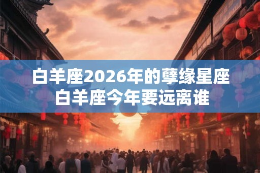 白羊座2026年的孽缘星座 白羊座今年要远离谁