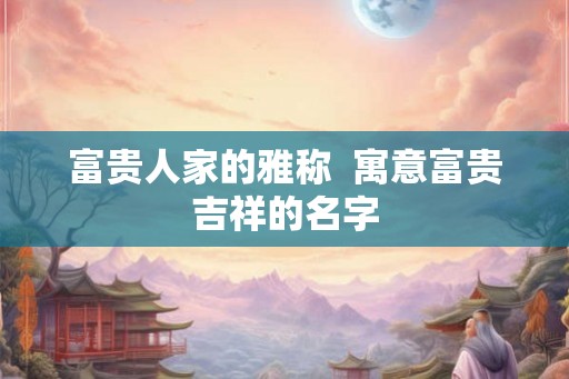 富贵人家的雅称  寓意富贵吉祥的名字
