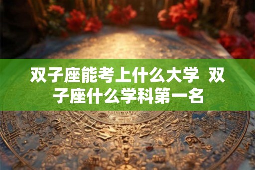 双子座能考上什么大学 双子座什么学科第一名 双子座能考上什么大学 双子座什么学科第一名
