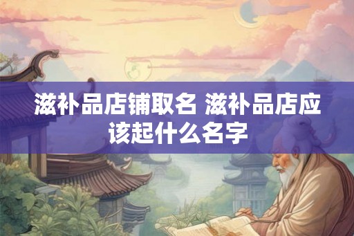 滋补品店铺取名 滋补品店应该起什么名字 滋补品店铺取名 滋补品店应该起什么名字