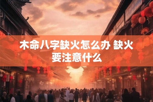 木命八字缺火怎么办 缺火要注意什么 木命八字缺火怎么办 缺火要注意什么