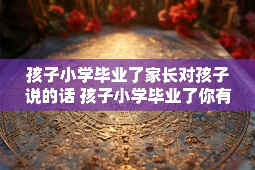 孩子小学毕业了家长对孩子说的话 孩子小学毕业了你有什么期望