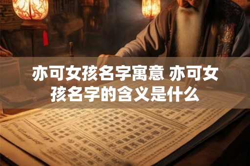 亦可女孩名字寓意 亦可女孩名字的含义是什么