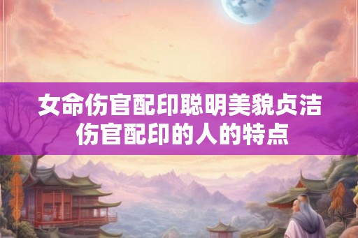 女命伤官配印聪明美貌贞洁 伤官配印的人的特点 女命伤官配印聪明美貌贞洁 伤官配印的人的特点